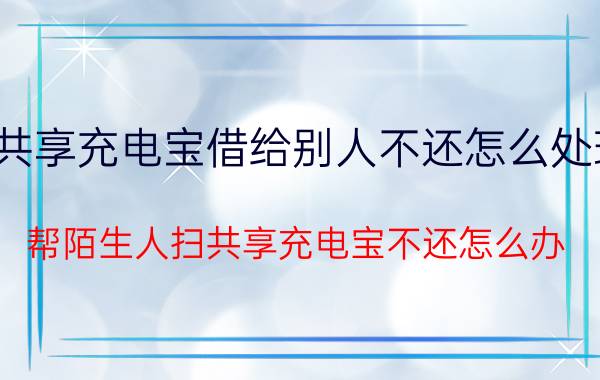 共享充电宝借给别人不还怎么处理 帮陌生人扫共享充电宝不还怎么办？